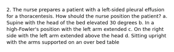 2. The nurse prepares a patient with a left-sided pleural effusion for a thoracentesis. How should the nurse position the patient? a. Supine with the head of the bed elevated 30 degrees b. In a high-Fowler's position with the left arm extended c. On the right side with the left arm extended above the head d. Sitting upright with the arms supported on an over bed table