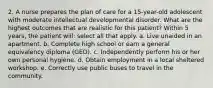 2. A nurse prepares the plan of care for a 15-year-old adolescent with moderate intellectual developmental disorder. What are the highest outcomes that are realistic for this patient? Within 5 years, the patient will: select all that apply. a. Live unaided in an apartment. b. Complete high school or earn a general equivalency diploma (GED). c. Independently perform his or her own personal hygiene. d. Obtain employment in a local sheltered workshop. e. Correctly use public buses to travel in the community.