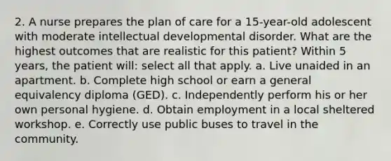 2. A nurse prepares the plan of care for a 15-year-old adolescent with moderate intellectual developmental disorder. What are the highest outcomes that are realistic for this patient? Within 5 years, the patient will: select all that apply. a. Live unaided in an apartment. b. Complete high school or earn a general equivalency diploma (GED). c. Independently perform his or her own personal hygiene. d. Obtain employment in a local sheltered workshop. e. Correctly use public buses to travel in the community.