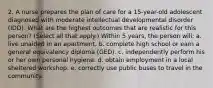 2. A nurse prepares the plan of care for a 15-year-old adolescent diagnosed with moderate intellectual developmental disorder (IDD). What are the highest outcomes that are realistic for this person? (Select all that apply.) Within 5 years, the person will: a. live unaided in an apartment. b. complete high school or earn a general equivalency diploma (GED). c. independently perform his or her own personal hygiene. d. obtain employment in a local sheltered workshop. e. correctly use public buses to travel in the community.