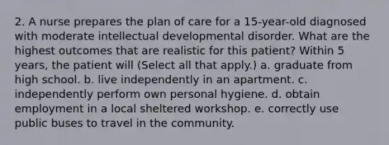 2. A nurse prepares the plan of care for a 15-year-old diagnosed with moderate intellectual developmental disorder. What are the highest outcomes that are realistic for this patient? Within 5 years, the patient will (Select all that apply.) a. graduate from high school. b. live independently in an apartment. c. independently perform own personal hygiene. d. obtain employment in a local sheltered workshop. e. correctly use public buses to travel in the community.