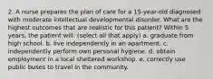 2. A nurse prepares the plan of care for a 15-year-old diagnosed with moderate intellectual developmental disorder. What are the highest outcomes that are realistic for this patient? Within 5 years, the patient will: (select all that apply) a. graduate from high school. b. live independently in an apartment. c. independently perform own personal hygiene. d. obtain employment in a local sheltered workshop. e. correctly use public buses to travel in the community.