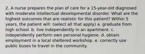 2. A nurse prepares the plan of care for a 15-year-old diagnosed with moderate intellectual developmental disorder. What are the highest outcomes that are realistic for this patient? Within 5 years, the patient will: (select all that apply) a. graduate from high school. b. live independently in an apartment. c. independently perform own personal hygiene. d. obtain employment in a local sheltered workshop. e. correctly use public buses to travel in the community.