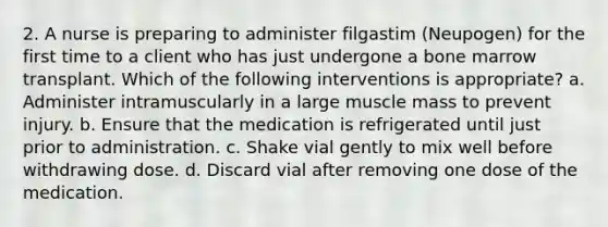 2. A nurse is preparing to administer filgastim (Neupogen) for the first time to a client who has just undergone a bone marrow transplant. Which of the following interventions is appropriate? a. Administer intramuscularly in a large muscle mass to prevent injury. b. Ensure that the medication is refrigerated until just prior to administration. c. Shake vial gently to mix well before withdrawing dose. d. Discard vial after removing one dose of the medication.