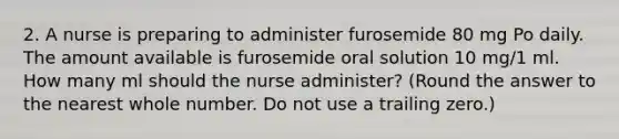 2. A nurse is preparing to administer furosemide 80 mg Po daily. The amount available is furosemide oral solution 10 mg/1 ml. How many ml should the nurse administer? (Round the answer to the nearest whole number. Do not use a trailing zero.)