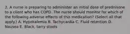 2. A nurse is preparing to administer an initial dose of prednisone to a client who has COPD. The nurse should monitor for which of the following adverse effects of this medication? (Select all that apply.) A. Hypokalemia B. Tachycardia C. Fluid retention D. Nausea E. Black, tarry stools