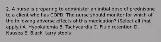 2. A nurse is preparing to administer an initial dose of prednisone to a client who has COPD. The nurse should monitor for which of the following adverse effects of this medication? (Select all that apply.) A. Hypokalemia B. Tachycardia C. Fluid retention D. Nausea E. Black, tarry stools