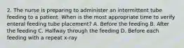 2. The nurse is preparing to administer an intermittent tube feeding to a patient. When is the most appropriate time to verify enteral feeding tube placement? A. Before the feeding B. After the feeding C. Halfway through the feeding D. Before each feeding with a repeat x-ray