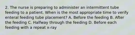 2. The nurse is preparing to administer an intermittent tube feeding to a patient. When is the most appropriate time to verify enteral feeding tube placement? A. Before the feeding B. After the feeding C. Halfway through the feeding D. Before each feeding with a repeat x-ray