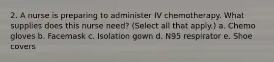 2. A nurse is preparing to administer IV chemotherapy. What supplies does this nurse need? (Select all that apply.) a. Chemo gloves b. Facemask c. Isolation gown d. N95 respirator e. Shoe covers