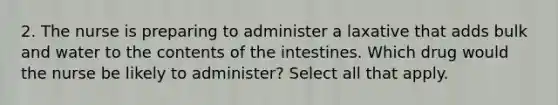 2. The nurse is preparing to administer a laxative that adds bulk and water to the contents of the intestines. Which drug would the nurse be likely to administer? Select all that apply.