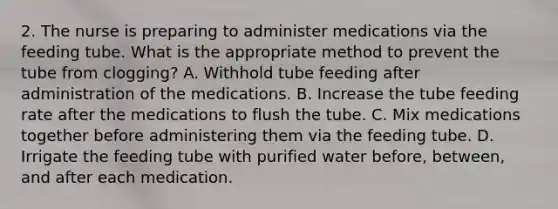 2. The nurse is preparing to administer medications via the feeding tube. What is the appropriate method to prevent the tube from clogging? A. Withhold tube feeding after administration of the medications. B. Increase the tube feeding rate after the medications to flush the tube. C. Mix medications together before administering them via the feeding tube. D. Irrigate the feeding tube with purified water before, between, and after each medication.