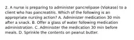 2. A nurse is preparing to administer pancrelipase (Viokase) to a client who has pancreatitis. Which of the following is an appropriate nursing action? A. Administer medication 30 min after a snack. B. Offer a glass of water following medication administration. C. Administer the medication 30 min before meals. D. Sprinkle the contents on peanut butter.