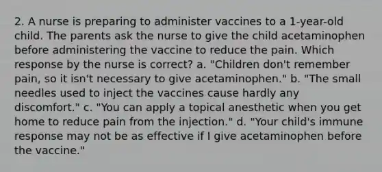 2. A nurse is preparing to administer vaccines to a 1-year-old child. The parents ask the nurse to give the child acetaminophen before administering the vaccine to reduce the pain. Which response by the nurse is correct? a. "Children don't remember pain, so it isn't necessary to give acetaminophen." b. "The small needles used to inject the vaccines cause hardly any discomfort." c. "You can apply a topical anesthetic when you get home to reduce pain from the injection." d. "Your child's immune response may not be as effective if I give acetaminophen before the vaccine."