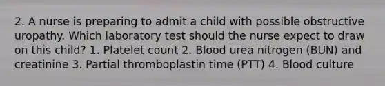 2. A nurse is preparing to admit a child with possible obstructive uropathy. Which laboratory test should the nurse expect to draw on this child? 1. Platelet count 2. Blood urea nitrogen (BUN) and creatinine 3. Partial thromboplastin time (PTT) 4. Blood culture