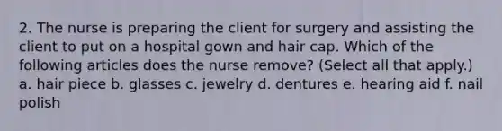 2. The nurse is preparing the client for surgery and assisting the client to put on a hospital gown and hair cap. Which of the following articles does the nurse remove? (Select all that apply.) a. hair piece b. glasses c. jewelry d. dentures e. hearing aid f. nail polish