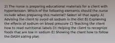 2) The nurse is preparing educational materials for a client with hypertension. Which of the following elements should the nurse include when preparing this material? Select all that apply. A) Advising the client to avoid all sodium in the diet B) Explaining the effects of sodium on blood pressure C) Teaching the client how to read nutritional labels D) Helping the client to recognize foods that are low in sodium E) Showing the client how to follow the DASH eating plan