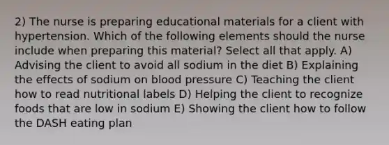 2) The nurse is preparing educational materials for a client with hypertension. Which of the following elements should the nurse include when preparing this material? Select all that apply. A) Advising the client to avoid all sodium in the diet B) Explaining the effects of sodium on blood pressure C) Teaching the client how to read nutritional labels D) Helping the client to recognize foods that are low in sodium E) Showing the client how to follow the DASH eating plan