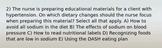 2) The nurse is preparing educational materials for a client with hypertension. On which dietary changes should the nurse focus when preparing this material? Select all that apply. A) How to avoid all sodium in the diet B) The effects of sodium on blood pressure C) How to read nutritional labels D) Recognizing foods that are low in sodium E) Using the DASH eating plan