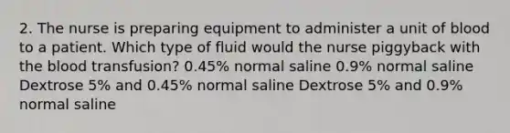 2. The nurse is preparing equipment to administer a unit of blood to a patient. Which type of fluid would the nurse piggyback with the blood transfusion? 0.45% normal saline 0.9% normal saline Dextrose 5% and 0.45% normal saline Dextrose 5% and 0.9% normal saline