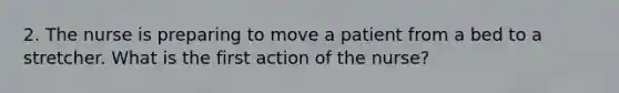 2. The nurse is preparing to move a patient from a bed to a stretcher. What is the first action of the nurse?