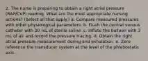 2. The nurse is preparing to obtain a right atrial pressure (RAP/CVP) reading. What are the most appropriate nursing actions? (Select all that apply.) a. Compare measured pressures with other physiological parameters. b. Flush the central venous catheter with 20 mL of sterile saline. c. Inflate the balloon with 3 mL of air and record the pressure tracing. d. Obtain the right atrial pressure measurement during end exhalation. e. Zero reference the transducer system at the level of the phlebostatic axis.