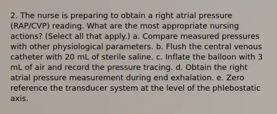 2. The nurse is preparing to obtain a right atrial pressure (RAP/CVP) reading. What are the most appropriate nursing actions? (Select all that apply.) a. Compare measured pressures with other physiological parameters. b. Flush the central venous catheter with 20 mL of sterile saline. c. Inflate the balloon with 3 mL of air and record the pressure tracing. d. Obtain the right atrial pressure measurement during end exhalation. e. Zero reference the transducer system at the level of the phlebostatic axis.