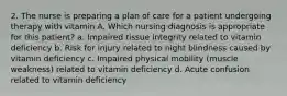 2. The nurse is preparing a plan of care for a patient undergoing therapy with vitamin A. Which nursing diagnosis is appropriate for this patient? a. Impaired tissue integrity related to vitamin deficiency b. Risk for injury related to night blindness caused by vitamin deficiency c. Impaired physical mobility (muscle weakness) related to vitamin deficiency d. Acute confusion related to vitamin deficiency