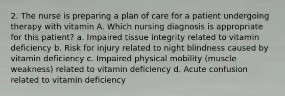 2. The nurse is preparing a plan of care for a patient undergoing therapy with vitamin A. Which nursing diagnosis is appropriate for this patient? a. Impaired tissue integrity related to vitamin deficiency b. Risk for injury related to night blindness caused by vitamin deficiency c. Impaired physical mobility (muscle weakness) related to vitamin deficiency d. Acute confusion related to vitamin deficiency