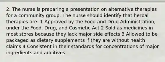 2. The nurse is preparing a presentation on alternative therapies for a community group. The nurse should identify that herbal therapies are: 1 Approved by the Food and Drug Administration, under the Food, Drug, and Cosmetic Act 2 Sold as medicines in most stores because they lack major side effects 3 Allowed to be packaged as dietary supplements if they are without health claims 4 Consistent in their standards for concentrations of major ingredients and additives