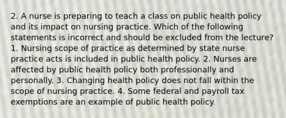 2. A nurse is preparing to teach a class on public health policy and its impact on nursing practice. Which of the following statements is incorrect and should be excluded from the lecture? 1. Nursing scope of practice as determined by state nurse practice acts is included in public health policy. 2. Nurses are affected by public health policy both professionally and personally. 3. Changing health policy does not fall within the scope of nursing practice. 4. Some federal and payroll tax exemptions are an example of public health policy.