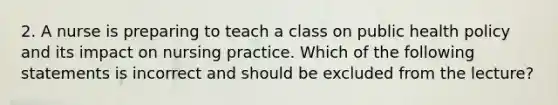 2. A nurse is preparing to teach a class on public health policy and its impact on nursing practice. Which of the following statements is incorrect and should be excluded from the lecture?