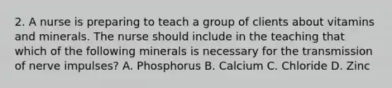 2. A nurse is preparing to teach a group of clients about vitamins and minerals. The nurse should include in the teaching that which of the following minerals is necessary for the transmission of nerve impulses? A. Phosphorus B. Calcium C. Chloride D. Zinc