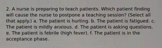 2. A nurse is preparing to teach patients. Which patient finding will cause the nurse to postpone a teaching session? (Select all that apply.) a. The patient is hurting. b. The patient is fatigued. c. The patient is mildly anxious. d. The patient is asking questions. e. The patient is febrile (high fever). f. The patient is in the acceptance phase.