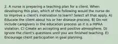 2. A nurse is preparing a teaching plan for a client. When developing this plan, which of the following would the nurse do to improve a client's motivation to learn? Select all that apply. A) Educate the client about his or her disease process. B) Do not include caregivers in the education process as it is a HIPAA violation. C) Create an accepting and positive atmosphere. D) Ignore the client's questions until you are finished teaching. E) Encourage client participation in goal planning.