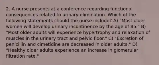 2. A nurse presents at a conference regarding functional consequences related to urinary elimination. Which of the following statements should the nurse include? A) "Most older women will develop urinary incontinence by the age of 85." B) "Most older adults will experience hypertrophy and relaxation of muscles in the urinary tract and pelvic floor." C) "Excretion of penicillin and cimetidine are decreased in older adults." D) "Healthy older adults experience an increase in glomerular filtration rate."