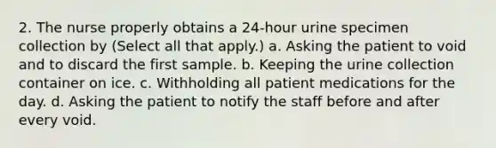 2. The nurse properly obtains a 24-hour urine specimen collection by (Select all that apply.) a. Asking the patient to void and to discard the first sample. b. Keeping the urine collection container on ice. c. Withholding all patient medications for the day. d. Asking the patient to notify the staff before and after every void.