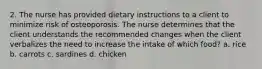 2. The nurse has provided dietary instructions to a client to minimize risk of osteoporosis. The nurse determines that the client understands the recommended changes when the client verbalizes the need to increase the intake of which food? a. rice b. carrots c. sardines d. chicken