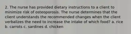 2. The nurse has provided dietary instructions to a client to minimize risk of osteoporosis. The nurse determines that the client understands the recommended changes when the client verbalizes the need to increase the intake of which food? a. rice b. carrots c. sardines d. chicken