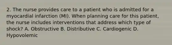 2. The nurse provides care to a patient who is admitted for a myocardial infarction (MI). When planning care for this patient, the nurse includes interventions that address which type of shock? A. Obstructive B. Distributive C. Cardiogenic D. Hypovolemic