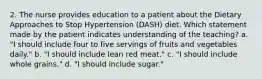 2. The nurse provides education to a patient about the Dietary Approaches to Stop Hypertension (DASH) diet. Which statement made by the patient indicates understanding of the teaching? a. "I should include four to five servings of fruits and vegetables daily." b. "I should include lean red meat." c. "I should include whole grains." d. "I should include sugar."