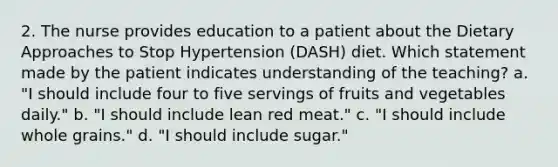 2. The nurse provides education to a patient about the Dietary Approaches to Stop Hypertension (DASH) diet. Which statement made by the patient indicates understanding of the teaching? a. "I should include four to five servings of fruits and vegetables daily." b. "I should include lean red meat." c. "I should include whole grains." d. "I should include sugar."