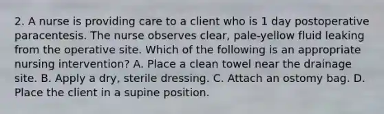 2. A nurse is providing care to a client who is 1 day postoperative paracentesis. The nurse observes clear, pale-yellow fluid leaking from the operative site. Which of the following is an appropriate nursing intervention? A. Place a clean towel near the drainage site. B. Apply a dry, sterile dressing. C. Attach an ostomy bag. D. Place the client in a supine position.