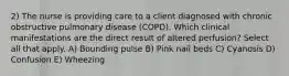 2) The nurse is providing care to a client diagnosed with chronic obstructive pulmonary disease (COPD). Which clinical manifestations are the direct result of altered perfusion? Select all that apply. A) Bounding pulse B) Pink nail beds C) Cyanosis D) Confusion E) Wheezing