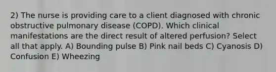 2) The nurse is providing care to a client diagnosed with chronic obstructive pulmonary disease (COPD). Which clinical manifestations are the direct result of altered perfusion? Select all that apply. A) Bounding pulse B) Pink nail beds C) Cyanosis D) Confusion E) Wheezing