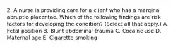 2. A nurse is providing care for a client who has a marginal abruptio placentae. Which of the following findings are risk factors for developing the condition? (Select all that apply.) A. Fetal position B. Blunt abdominal trauma C. Cocaine use D. Maternal age E. Cigarette smoking