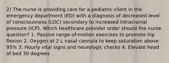 2) The nurse is providing care for a pediatric client in the emergency department (ED) with a diagnosis of decreased level of consciousness (LOC) secondary to increased intracranial pressure (ICP). Which healthcare provider order should the nurse question? 1. Passive range-of-motion exercises to promote hip flexion 2. Oxygen at 2 L nasal cannula to keep saturation above 95% 3. Hourly vital signs and neurologic checks 4. Elevate head of bed 30 degrees