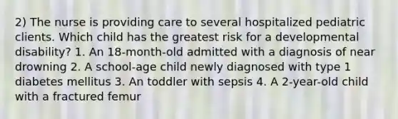 2) The nurse is providing care to several hospitalized pediatric clients. Which child has the greatest risk for a developmental disability? 1. An 18-month-old admitted with a diagnosis of near drowning 2. A school-age child newly diagnosed with type 1 diabetes mellitus 3. An toddler with sepsis 4. A 2-year-old child with a fractured femur