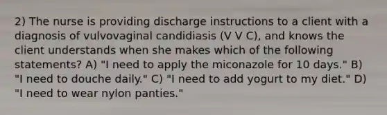 2) The nurse is providing discharge instructions to a client with a diagnosis of vulvovaginal candidiasis (V V C), and knows the client understands when she makes which of the following statements? A) "I need to apply the miconazole for 10 days." B) "I need to douche daily." C) "I need to add yogurt to my diet." D) "I need to wear nylon panties."