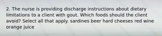 2. The nurse is providing discharge instructions about dietary limitations to a client with gout. Which foods should the client avoid? Select all that apply. sardines beer hard cheeses red wine orange juice